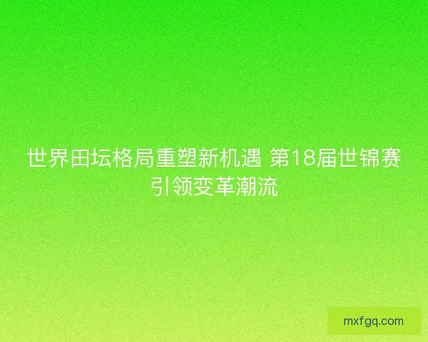 世界田坛格局重塑新机遇 第18届世锦赛引领变革潮流