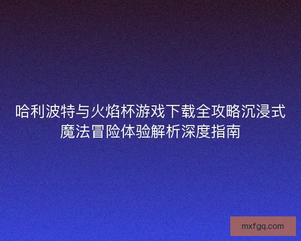 哈利波特与火焰杯游戏下载全攻略沉浸式魔法冒险体验解析深度指南